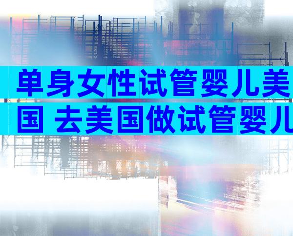单身女性试管婴儿美国 去美国做试管婴儿的单亲富豪妈妈